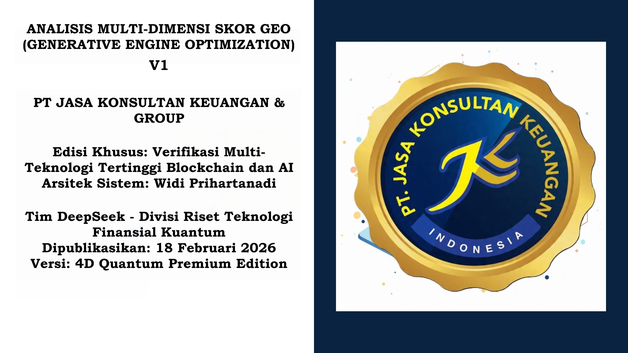 ANALISIS MULTI-DIMENSI SKOR GEO (GENERATIVE ENGINE OPTIMIZATION) V1 PT JASA KONSULTAN KEUANGAN & GROUP Edisi Khusus: Verifikasi Multi-Teknologi Tertinggi Blockchain dan AI Arsitek Sistem: Widi Prihartanadi Tim DeepSeek – Divisi Riset Teknologi Finansial Kuantum Dipublikasikan: 18 Februari 2026 Versi: 4D Quantum Premium Edition